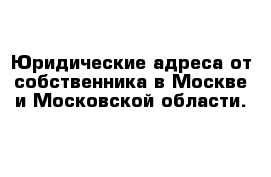 Юридические адреса от собственника в Москве и Московской области.